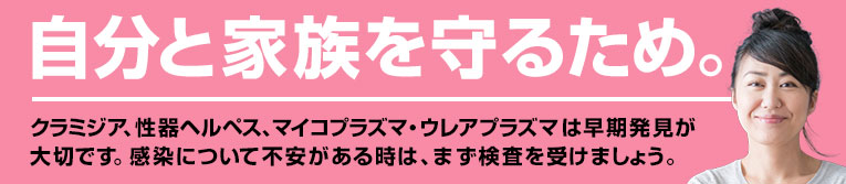 自分と家族を守るため。クラミジア、性器ヘルペス、マイコプラズマ・ウレアプラズマは早期発見が大切です。感染について不安がある時は、恥ずかしがらずに検査を受けましょう。女性専用の待合室もあります。