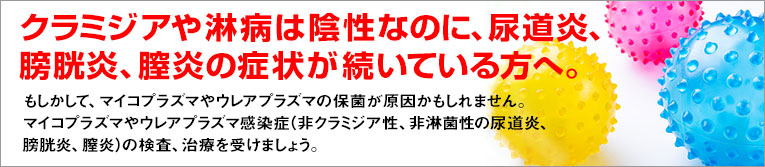 クラミジアや淋病は陰性なのに、尿道炎、膀胱炎、膣炎が続いている方へ。もしかして、マイコプラズマやウレアプラズマの保菌が原因かもしれません。マイコプラズマやウレアプラズマ感染症（非クラミジア性、非淋菌性の膀胱炎、膣炎、尿道炎）の検査、治療を受けましょう。